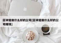 区块链做什么好的公司[区块链做什么好的公司赚钱]